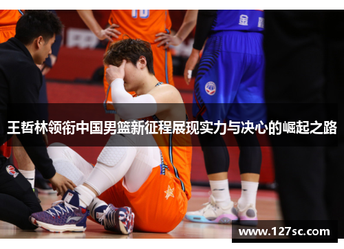 王哲林领衔中国男篮新征程展现实力与决心的崛起之路