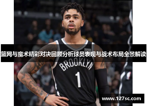 篮网与魔术精彩对决回顾分析球员表现与战术布局全景解读